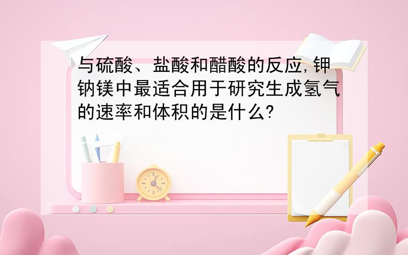 与硫酸、盐酸和醋酸的反应,钾钠镁中最适合用于研究生成氢气的速率和体积的是什么?