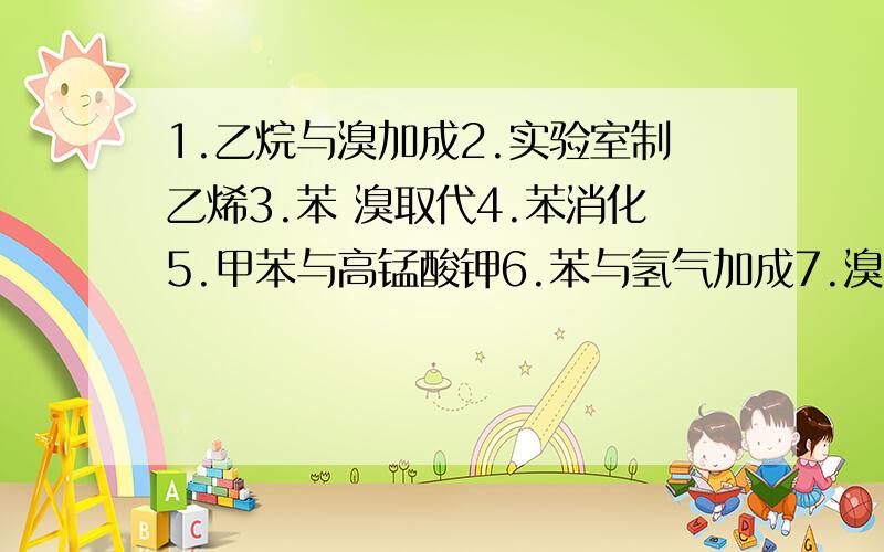 1.乙烷与溴加成2.实验室制乙烯3.苯 溴取代4.苯消化5.甲苯与高锰酸钾6.苯与氢气加成7.溴乙烷消去8.溴乙烷水解9.乙醇和金属钠10.乙醇氧化得醛11.乙醇消去制乙烯