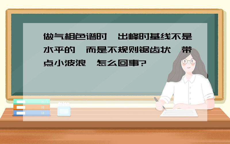 做气相色谱时,出峰时基线不是水平的,而是不规则锯齿状,带点小波浪,怎么回事?