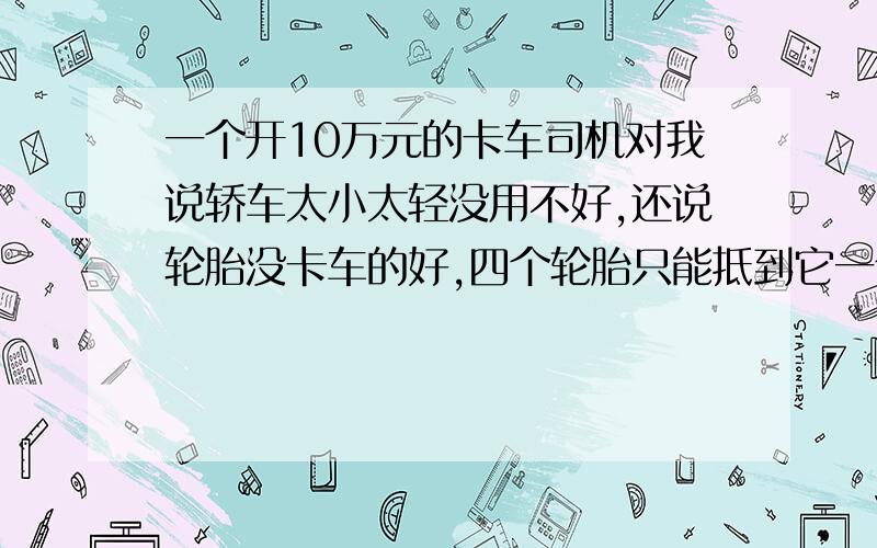 一个开10万元的卡车司机对我说轿车太小太轻没用不好,还说轮胎没卡车的好,四个轮胎只能抵到它一个轮子,轿车越野车什么的力量和卡车跟本没法比!把私家车说的一文不值,二三十万的轿车比