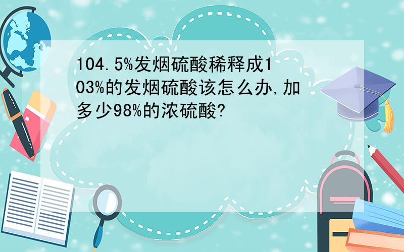 104.5%发烟硫酸稀释成103%的发烟硫酸该怎么办,加多少98%的浓硫酸?