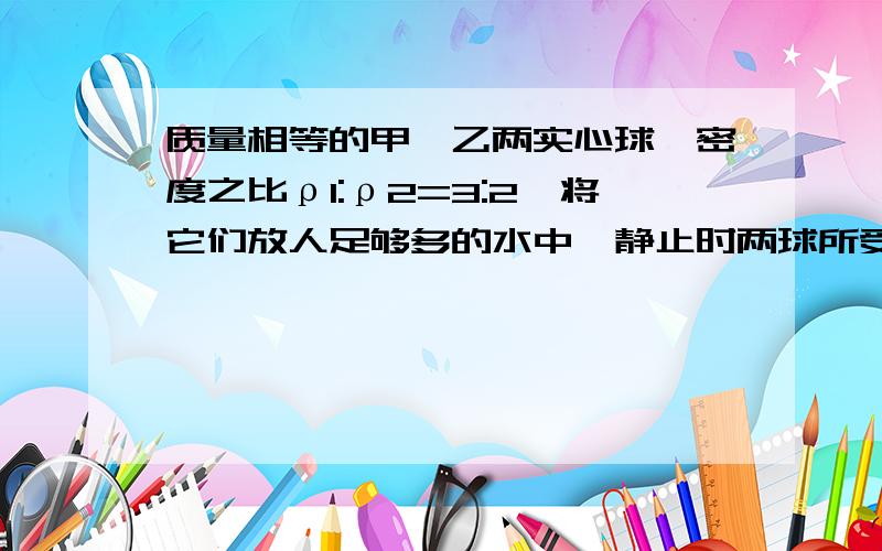 质量相等的甲,乙两实心球,密度之比ρl:ρ2=3:2,将它们放人足够多的水中,静止时两球所受的浮力之比F1:F2=4:5,则乙球的密度为( )