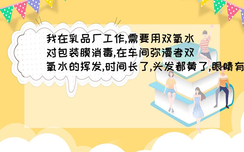 我在乳品厂工作,需要用双氧水对包装膜消毒,在车间弥漫者双氧水的挥发,时间长了,头发都黄了,眼睛有时候被熏得睁不开.这究竟对人体有多大害处,公司一点保护措施也没有,这个问题该找哪