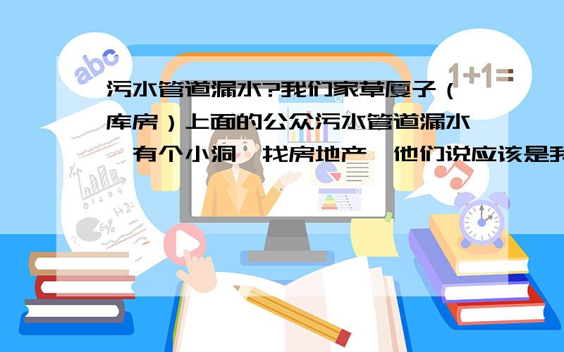 污水管道漏水?我们家草厦子（库房）上面的公众污水管道漏水,有个小洞,找房地产,他们说应该是我们人为损坏,他们不管.我们住进新楼才两个月,连房产证都还没办、、、、、、不是有个防水