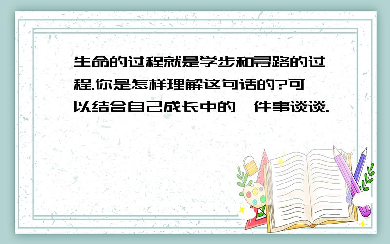 生命的过程就是学步和寻路的过程.你是怎样理解这句话的?可以结合自己成长中的一件事谈谈.