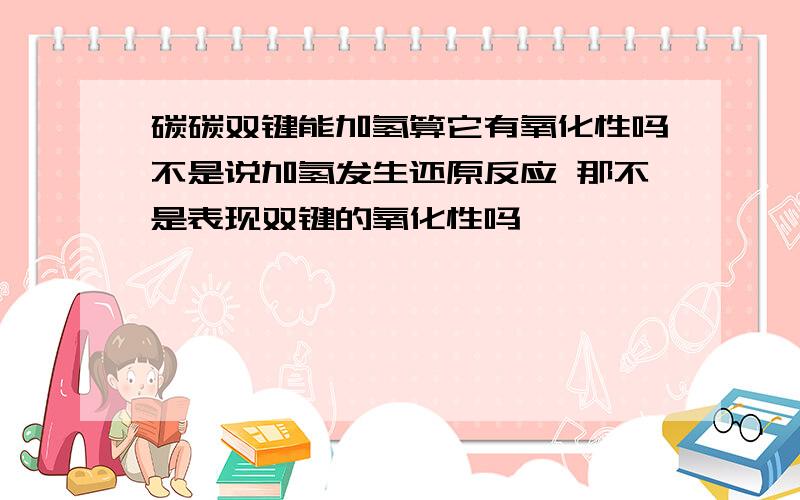 碳碳双键能加氢算它有氧化性吗不是说加氢发生还原反应 那不是表现双键的氧化性吗