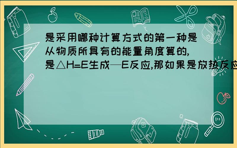 是采用哪种计算方式的第一种是从物质所具有的能量角度算的,是△H=E生成—E反应,那如果是放热反应,那E反应要比E生成要大,那么这个△H就是个负数.第二种是从化学键键能的角度计算的,也就