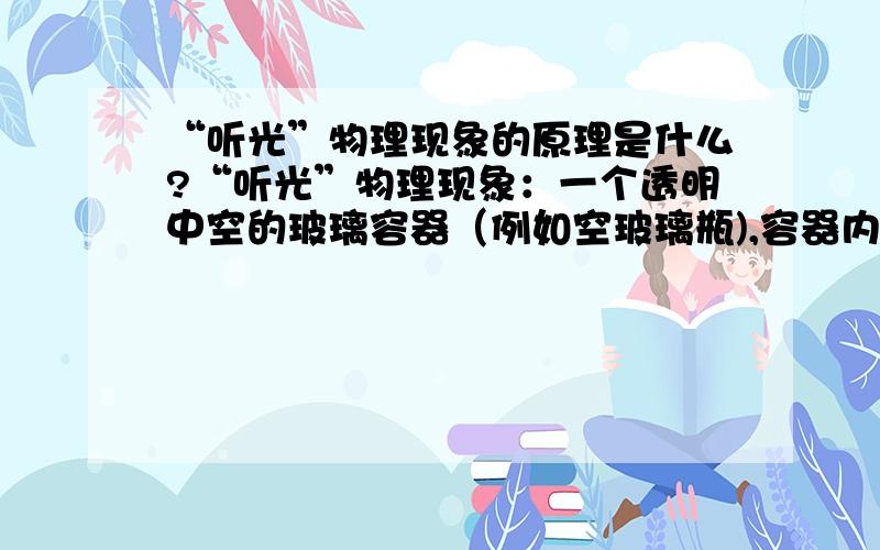 “听光”物理现象的原理是什么?“听光”物理现象：一个透明中空的玻璃容器（例如空玻璃瓶),容器内侧壁表面部分（约表面积的1/2）涂黑,容器开口处（例如玻璃瓶口）的封口留一小孔.当