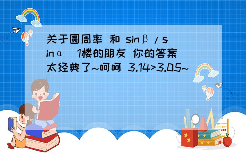 关于圆周率 和 sinβ/sinα(1楼的朋友 你的答案太经典了~呵呵 3.14>3.05~)