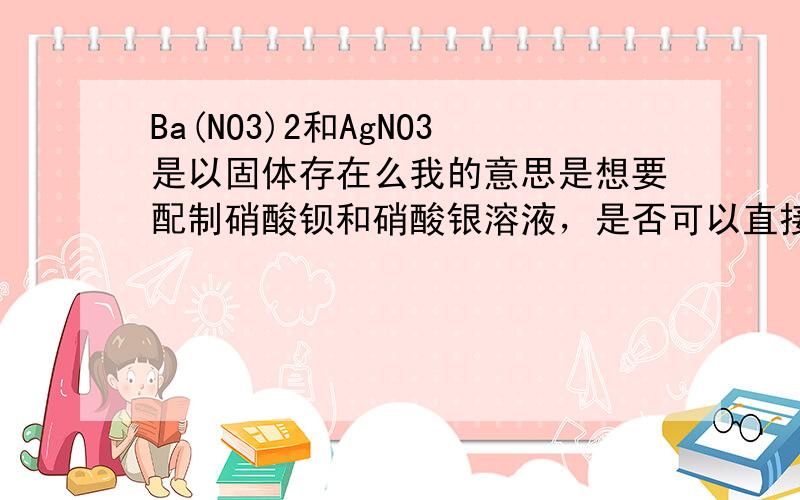 Ba(NO3)2和AgNO3是以固体存在么我的意思是想要配制硝酸钡和硝酸银溶液，是否可以直接用他们的固体直接配水得到，那一般浓度为多少，我是用来做设计性实验的