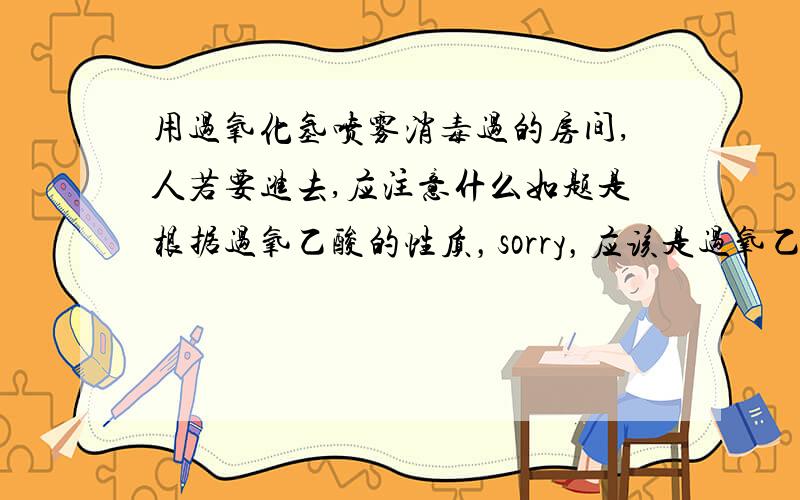 用过氧化氢喷雾消毒过的房间,人若要进去,应注意什么如题是根据过氧乙酸的性质，sorry，应该是过氧乙酸喷雾过的房间