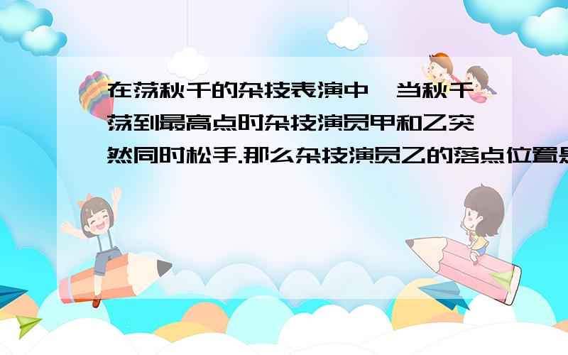 在荡秋千的杂技表演中,当秋千荡到最高点时杂技演员甲和乙突然同时松手.那么杂技演员乙的落点位置是（ ）A．O点 B．O点左侧 C．0点右侧 D．都有可能 抱歉我上传不了图片图片地址但我不