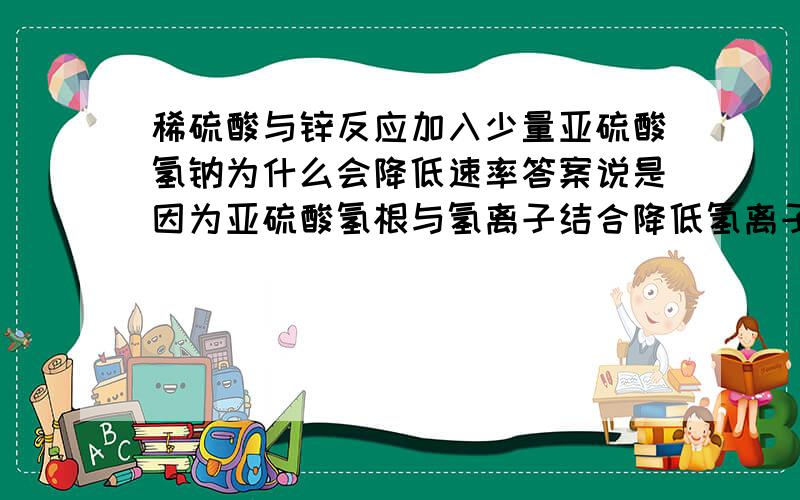 稀硫酸与锌反应加入少量亚硫酸氢钠为什么会降低速率答案说是因为亚硫酸氢根与氢离子结合降低氢离子浓度,但亚硫酸氢根不是电离大于水解吗,氢离子应该多才是啊