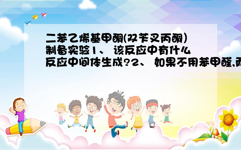 二苯乙烯基甲酮(双苄叉丙酮）制备实验1、 该反应中有什么反应中间体生成?2、 如果不用苯甲醛,而采用乙醛代之进行此反应,你认为可能有什么现象发生?3、 反应过程中反应液呈黄绿色的乳