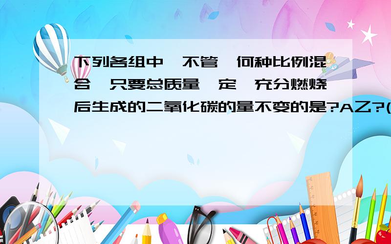 下列各组中,不管一何种比例混合,只要总质量一定,充分燃烧后生成的二氧化碳的量不变的是?A乙?(C2H2)和苯(C6H6) B乙醇和丙醇(CH3CH2CH2OH) C乙醇和乙醚(C2H5OC2H5) D甲醛(HCHO)和乙酸 双选 两种任意混