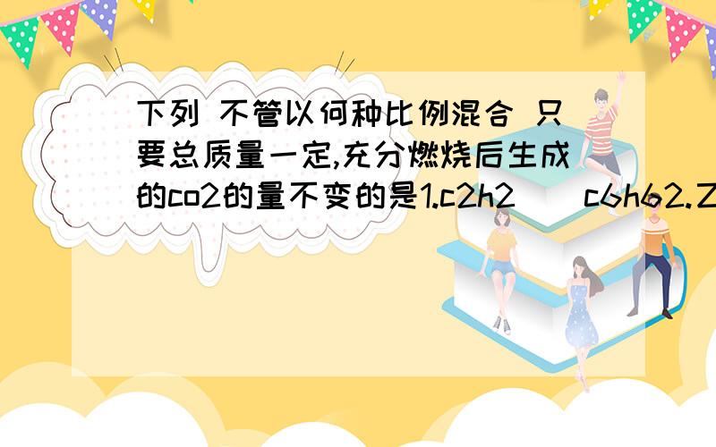 下列 不管以何种比例混合 只要总质量一定,充分燃烧后生成的co2的量不变的是1.c2h2    c6h62.乙醇     ch3ch2ch2oh3.乙醇     c2h5oc2h54.hcho     乙酸