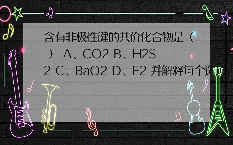 含有非极性键的共价化合物是（ ） A、CO2 B、H2S2 C、BaO2 D、F2 并解释每个选项