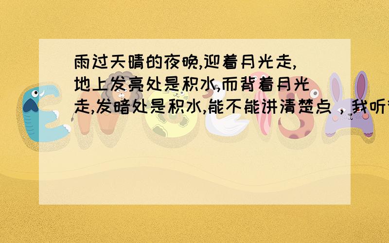 雨过天晴的夜晚,迎着月光走,地上发亮处是积水,而背着月光走,发暗处是积水,能不能讲清楚点，我听得不是很明白，清楚清楚再清楚！