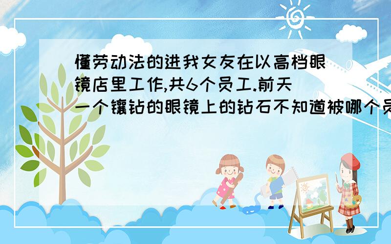 懂劳动法的进我女友在以高档眼镜店里工作,共6个员工.前天一个镶钻的眼镜上的钻石不知道被哪个员工不小心弄丢了,损失近三万.现他们公司要求6个员工平摊,每人5000来补偿眼镜的钱,请问这