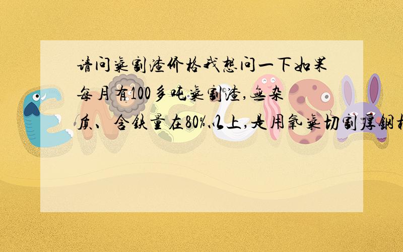 请问气割渣价格我想问一下如果每月有100多吨气割渣,无杂质、含铁量在80%以上,是用氧气切割厚钢板所剩的渣子,这个在市场上每吨的价格是多少（不含运费）,我人在上海,最好在上海这边有