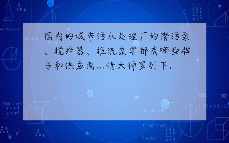 国内的城市污水处理厂的潜污泵、搅拌器、推流泵等都有哪些牌子和供应商...请大神罗列下,