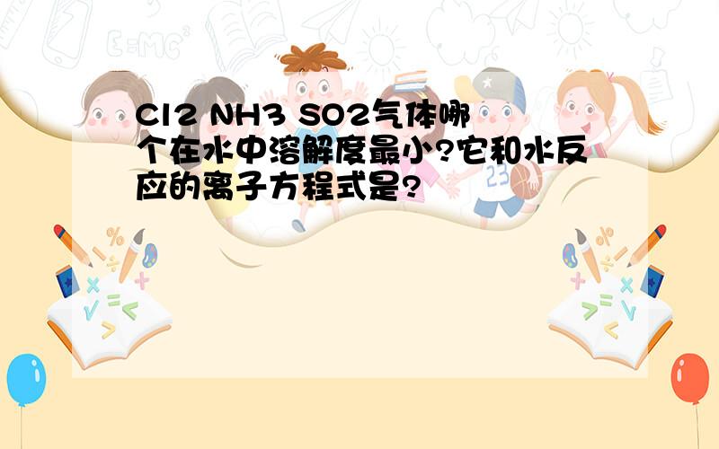 Cl2 NH3 SO2气体哪个在水中溶解度最小?它和水反应的离子方程式是?