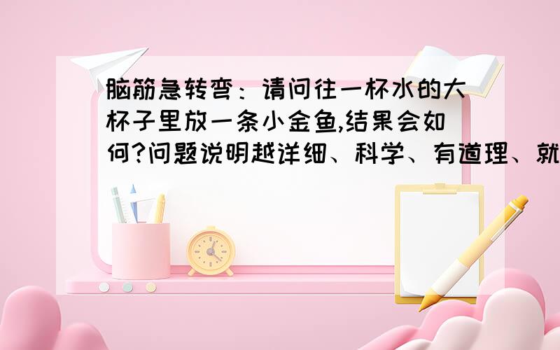 脑筋急转弯：请问往一杯水的大杯子里放一条小金鱼,结果会如何?问题说明越详细、科学、有道理、就可成为最佳答案.