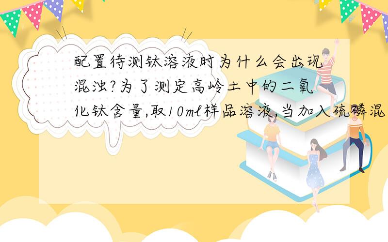 配置待测钛溶液时为什么会出现混浊?为了测定高岭土中的二氧化钛含量,取10ml样品溶液,当加入硫磷混合酸和过氧化氢时,有些样品溶液会出现混浊现象,而有的却没问题,是不是与我前面的熔样