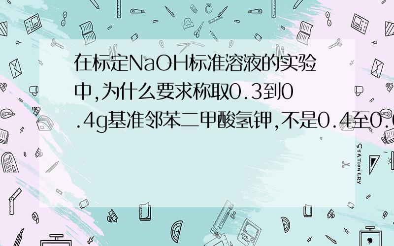 在标定NaOH标准溶液的实验中,为什么要求称取0.3到0.4g基准邻苯二甲酸氢钾,不是0.4至0.6(⊙o⊙)哦