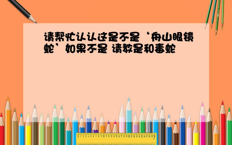 请帮忙认认这是不是‘舟山眼镜蛇’如果不是 请教是和毒蛇