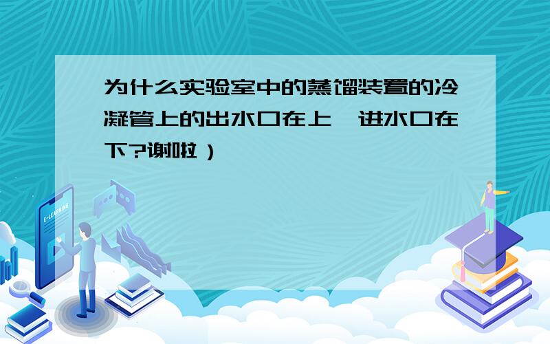 为什么实验室中的蒸馏装置的冷凝管上的出水口在上,进水口在下?谢啦）