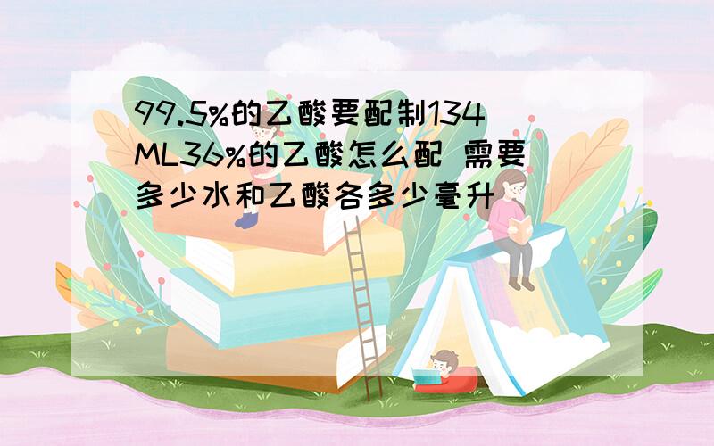 99.5%的乙酸要配制134ML36%的乙酸怎么配 需要多少水和乙酸各多少毫升