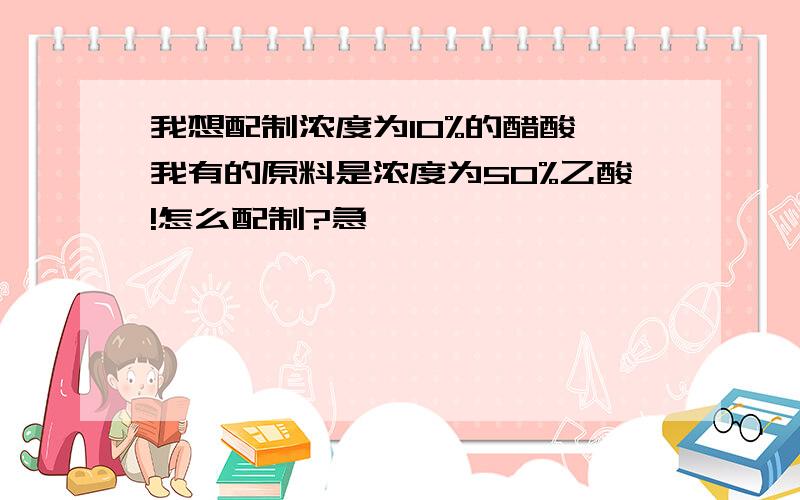 我想配制浓度为10%的醋酸 我有的原料是浓度为50%乙酸!怎么配制?急