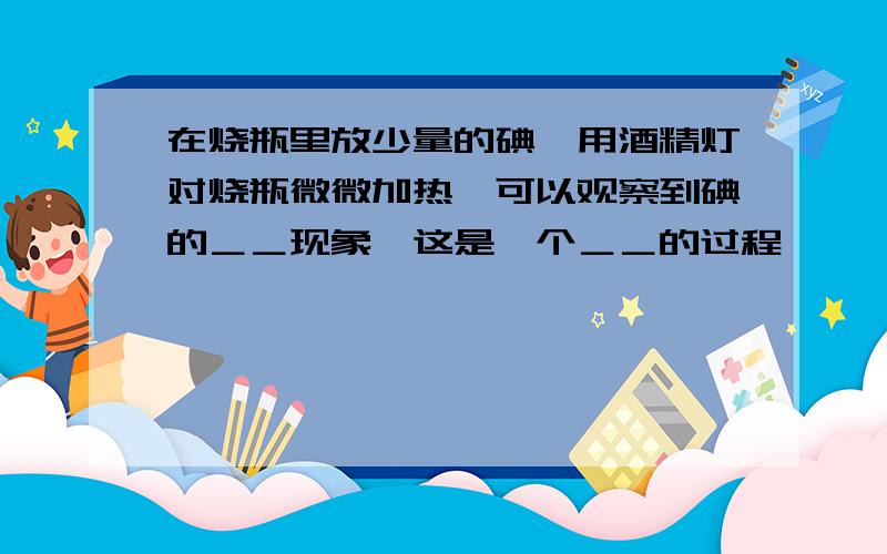 在烧瓶里放少量的碘,用酒精灯对烧瓶微微加热,可以观察到碘的＿＿现象,这是一个＿＿的过程