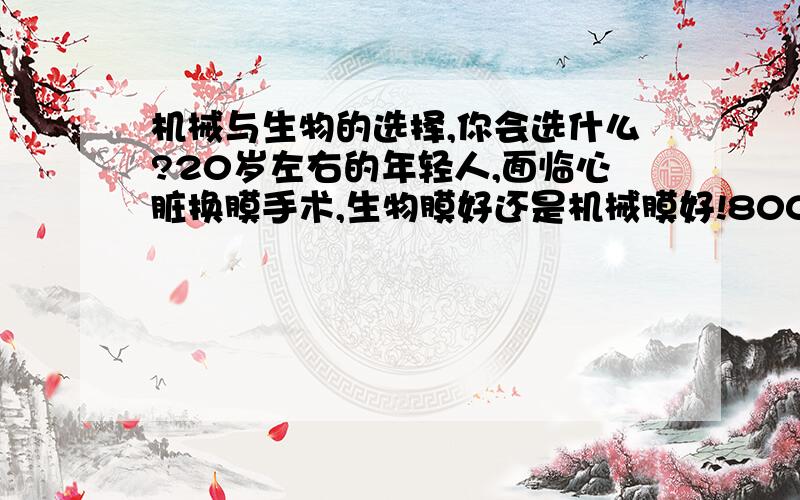 机械与生物的选择,你会选什么?20岁左右的年轻人,面临心脏换膜手术,生物膜好还是机械膜好!8000-15000的机械膜,1w-3w的生物膜,一个需要终身服药,一个需要再次手术,甚至多次手术,还有生物膜最