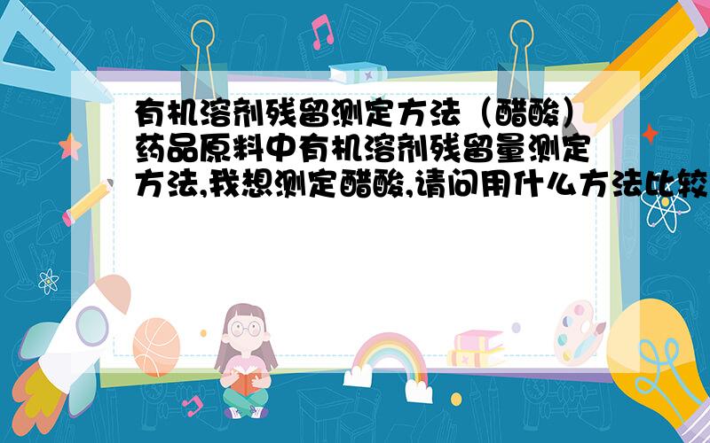 有机溶剂残留测定方法（醋酸）药品原料中有机溶剂残留量测定方法,我想测定醋酸,请问用什么方法比较好我用气象色谱法做的,请问用什么柱子,对照品溶液浓度是多少?多长时间出峰药品原