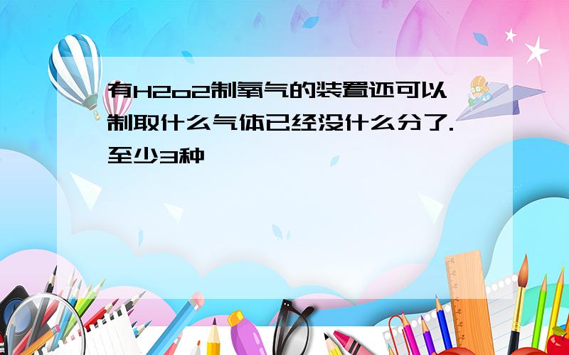 有H2o2制氧气的装置还可以制取什么气体已经没什么分了.至少3种