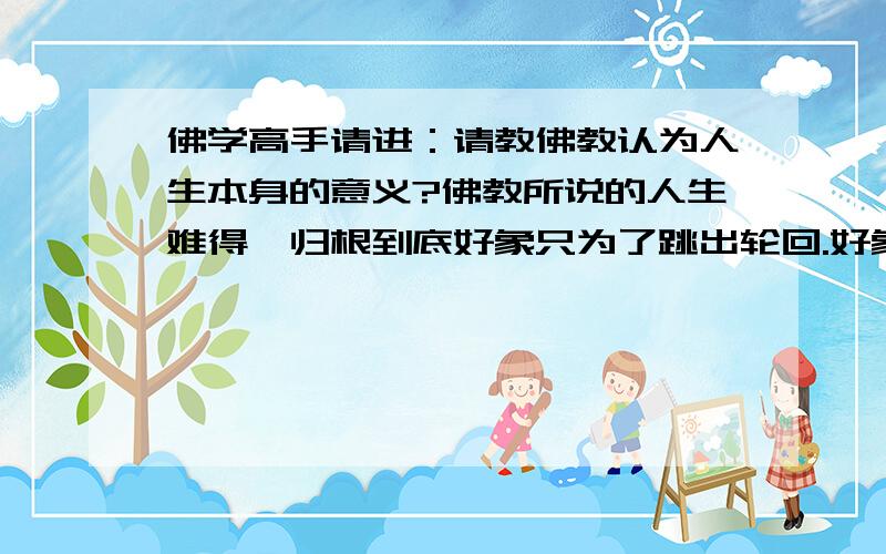 佛学高手请进：请教佛教认为人生本身的意义?佛教所说的人生难得,归根到底好象只为了跳出轮回.好象并没有重视它本身的意义?那不是等于说某某的意义是为了不再做某某的吗?有点迷惑,觉