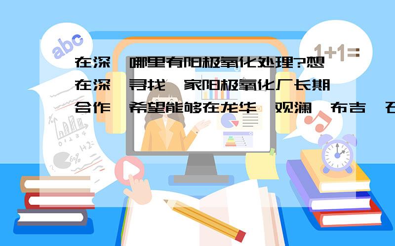 在深圳哪里有阳极氧化处理?想在深圳寻找一家阳极氧化厂长期合作,希望能够在龙华、观澜、布吉、石岩、松岗、沙井、西乡、福永以上这些地方做阳极氧化处理.比较方便,其它地方不做考虑