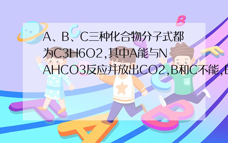 A、B、C三种化合物分子式都为C3H6O2,其中A能与NAHCO3反应并放出CO2,B和C不能,B和C在NAOH溶液中加热均可发生水解,B的水解溶液能发生碘仿反应,而C则不能,推测A、B、C结构式