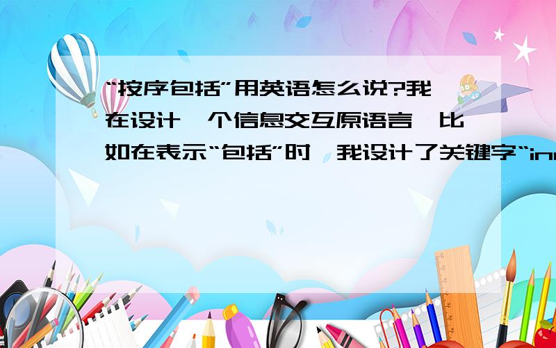 “按序包括”用英语怎么说?我在设计一个信息交互原语言,比如在表示“包括”时,我设计了关键字“include:”,如表示某种结构：XXX include:1.xxx2.xxx3.xxx我还需要一个关键字来表示“按序包括”,