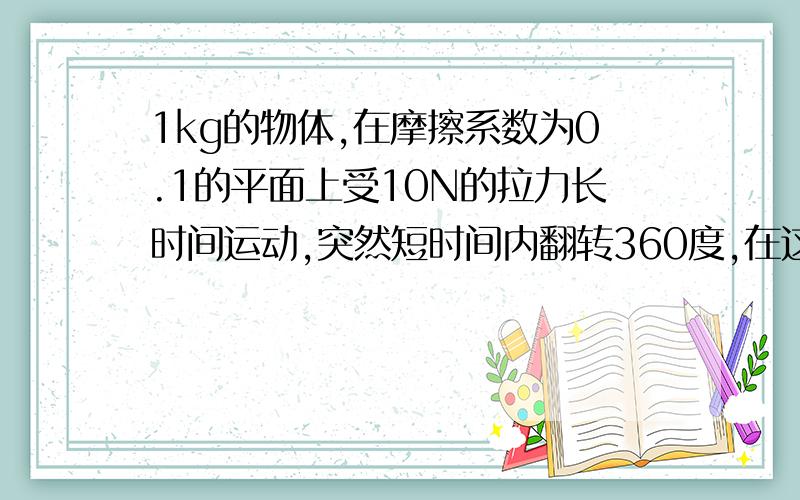 1kg的物体,在摩擦系数为0.1的平面上受10N的拉力长时间运动,突然短时间内翻转360度,在这个过程中摩擦力最大是多少,最小是多少