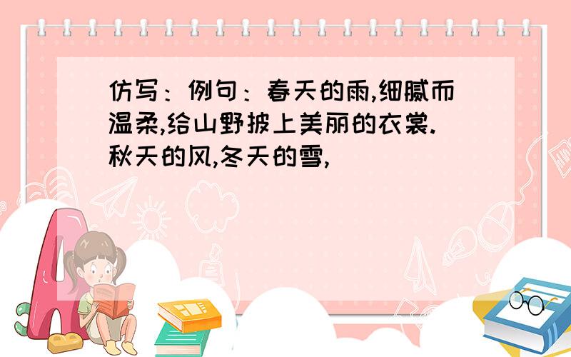 仿写：例句：春天的雨,细腻而温柔,给山野披上美丽的衣裳.秋天的风,冬天的雪,