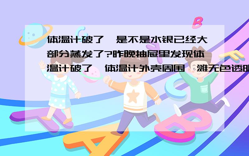 体温计破了,是不是水银已经大部分蒸发了?昨晚抽屉里发现体温计破了,体温计外壳周围一滩无色透明液体,是不是水银已经大部分蒸发了?抽屉好久没有打开了,平时卧室通风不彻底,此房间有9