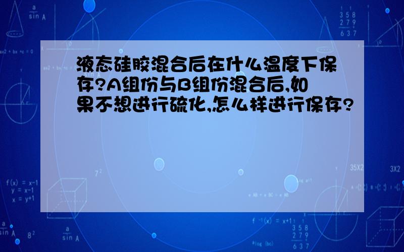 液态硅胶混合后在什么温度下保存?A组份与B组份混合后,如果不想进行硫化,怎么样进行保存?