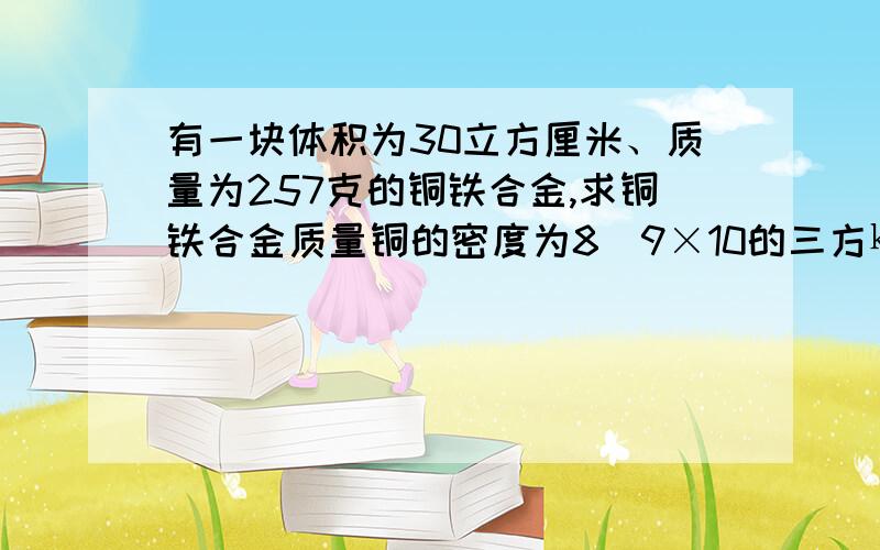 有一块体积为30立方厘米、质量为257克的铜铁合金,求铜铁合金质量铜的密度为8．9×10的三方㎏/立方米,铁的密度为7．9×10的三方㎏/立方米是求铜和铁的质量