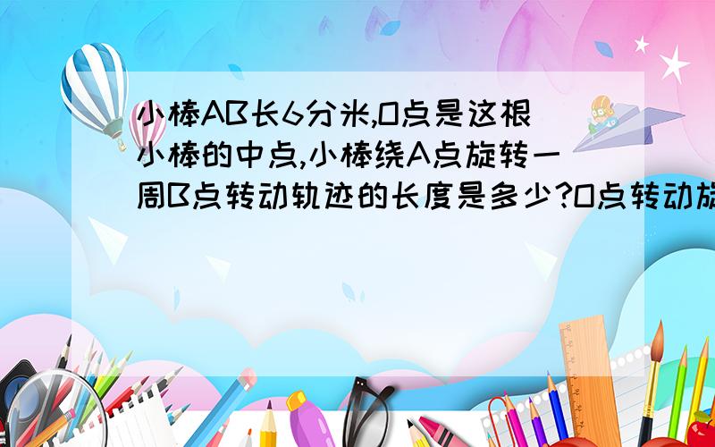 小棒AB长6分米,O点是这根小棒的中点,小棒绕A点旋转一周B点转动轨迹的长度是多少?O点转动旋转的长度是多