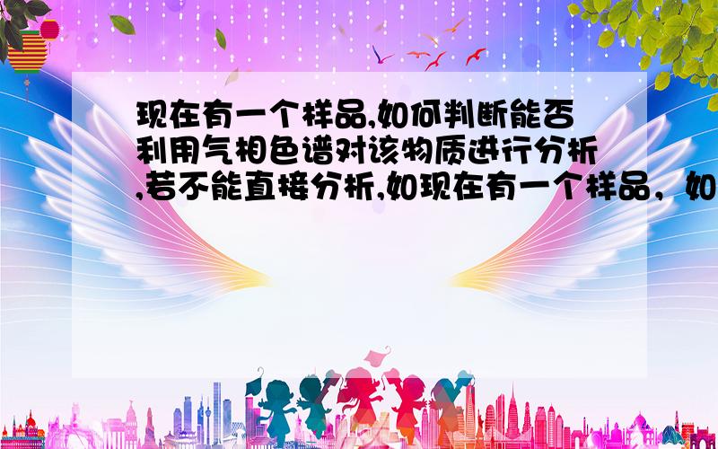 现在有一个样品,如何判断能否利用气相色谱对该物质进行分析,若不能直接分析,如现在有一个样品，如何判断能否利用气相色谱对该物质进行分析，若不能直接分析，如何处理？