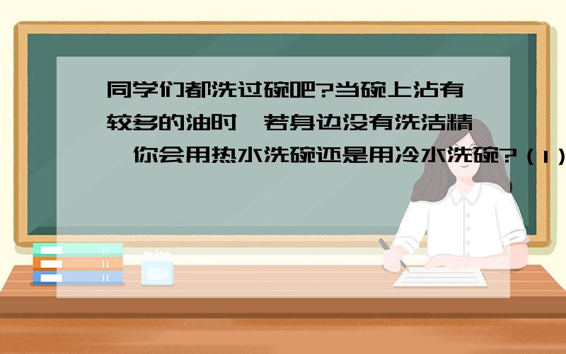 同学们都洗过碗吧?当碗上沾有较多的油时,若身边没有洗洁精,你会用热水洗碗还是用冷水洗碗?（1）为什么用热水洗呢?（2）推测物质溶解规律：______________________________（3）请用实验验证：__