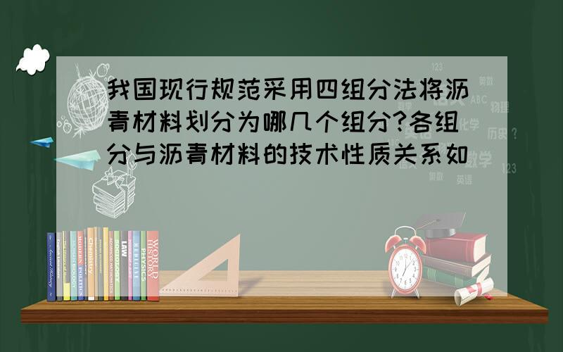 我国现行规范采用四组分法将沥青材料划分为哪几个组分?各组分与沥青材料的技术性质关系如